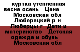 куртка утепленная весна/осень › Цена ­ 600 - Московская обл., Люберецкий р-н, Люберцы г. Дети и материнство » Детская одежда и обувь   . Московская обл.